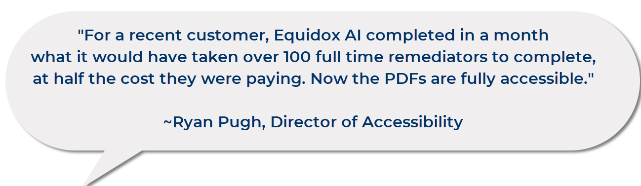 “For a recent customer, Equidox AI completed in a month what it would have taken over 100 full time remediators to complete, at half the cost they were paying. Now the PDFs are fully accessible.” ~ Ryan Pugh, Director of Accessibility